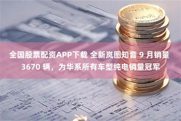 全国股票配资APP下载 全新岚图知音 9 月销量 3670 辆，为华系所有车型纯电销量冠军