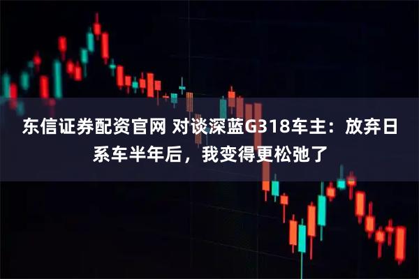 东信证券配资官网 对谈深蓝G318车主：放弃日系车半年后，我变得更松弛了