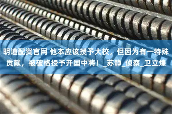 明道配资官网 他本应该授予大校，但因为有一特殊贡献，被破格授予开国中将！_苏静_侦察_卫立煌