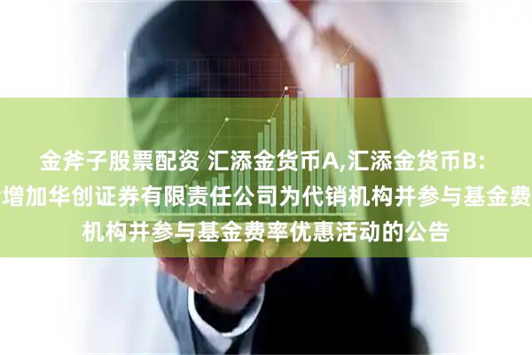 金斧子股票配资 汇添金货币A,汇添金货币B: 关于旗下部分基金增加华创证券有限责任公司为代销机构并参与基金费率优惠活动的公告