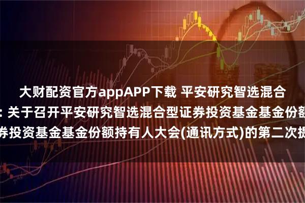 大财配资官方appAPP下载 平安研究智选混合A,平安研究智选混合C: 关于召开平安研究智选混合型证券投资基金基金份额持有人大会(通讯方式)的第二次提示性公告
