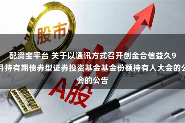 配资宝平台 关于以通讯方式召开创金合信益久9个月持有期债券型证券投资基金基金份额持有人大会的公告