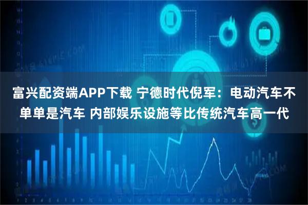 富兴配资端APP下载 宁德时代倪军：电动汽车不单单是汽车 内部娱乐设施等比传统汽车高一代