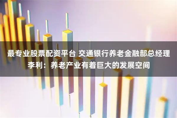 最专业股票配资平台 交通银行养老金融部总经理李利：养老产业有着巨大的发展空间