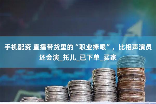 手机配资 直播带货里的“职业捧哏”，比相声演员还会演_托儿_已下单_买家