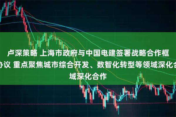 卢深策略 上海市政府与中国电建签署战略合作框架协议 重点聚焦城市综合开发、数智化转型等领域深化合作