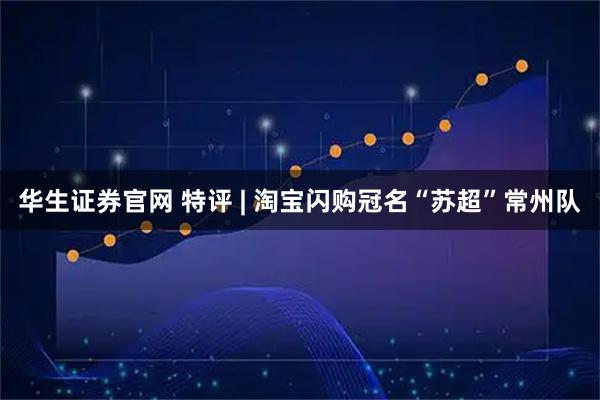华生证券官网 特评 | 淘宝闪购冠名“苏超”常州队