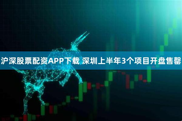 沪深股票配资APP下载 深圳上半年3个项目开盘售罄