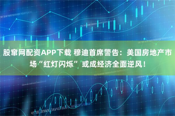 股窜网配资APP下载 穆迪首席警告：美国房地产市场“红灯闪烁” 或成经济全面逆风！