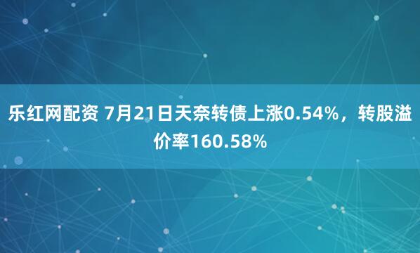 乐红网配资 7月21日天奈转债上涨0.54%，转股溢价率160.58%