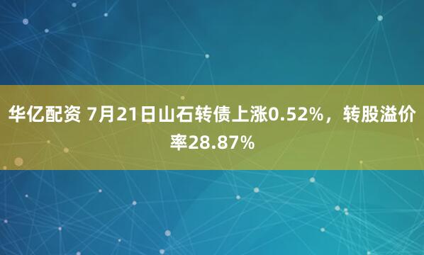 华亿配资 7月21日山石转债上涨0.52%，转股溢价率28.87%