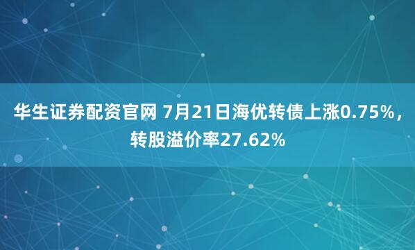 华生证券配资官网 7月21日海优转债上涨0.75%，转股溢价率27.62%
