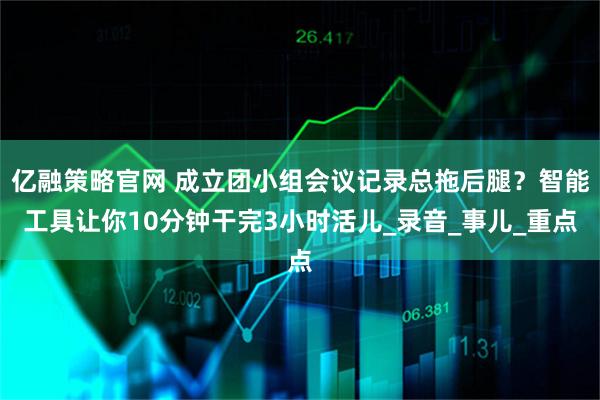亿融策略官网 成立团小组会议记录总拖后腿？智能工具让你10分钟干完3小时活儿_录音_事儿_重点