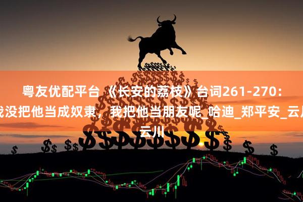 粤友优配平台 《长安的荔枝》台词261-270：我没把他当成奴隶，我把他当朋友呢_哈迪_郑平安_云川