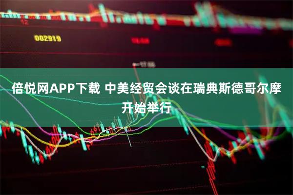 倍悦网APP下载 中美经贸会谈在瑞典斯德哥尔摩开始举行