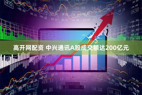 高开网配资 中兴通讯A股成交额达200亿元