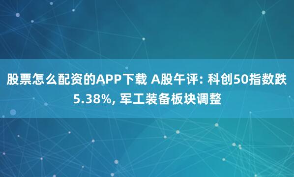 股票怎么配资的APP下载 A股午评: 科创50指数跌5.38%, 军工装备板块调整