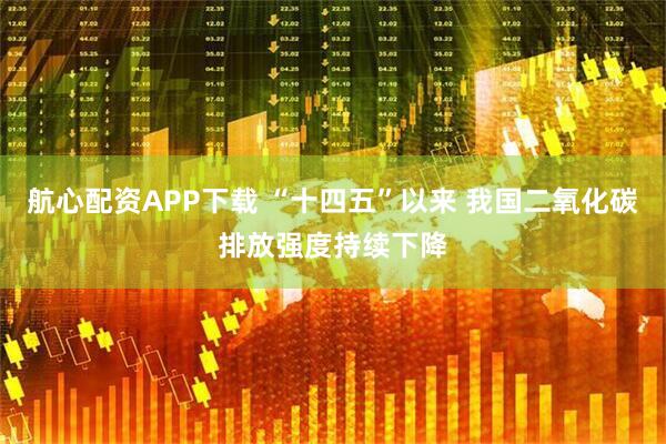 航心配资APP下载 “十四五”以来 我国二氧化碳排放强度持续下降