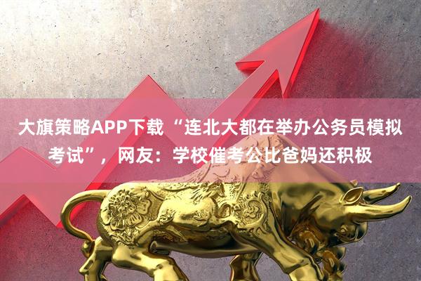 大旗策略APP下载 “连北大都在举办公务员模拟考试”，网友：学校催考公比爸妈还积极
