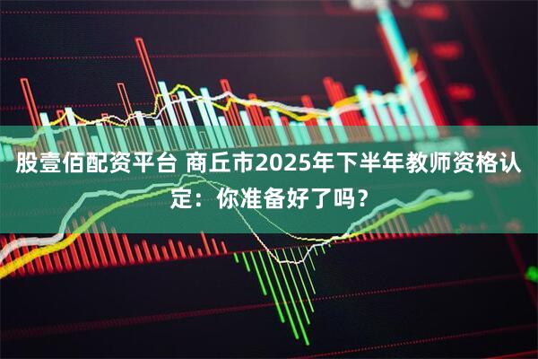股壹佰配资平台 商丘市2025年下半年教师资格认定：你准备好了吗？