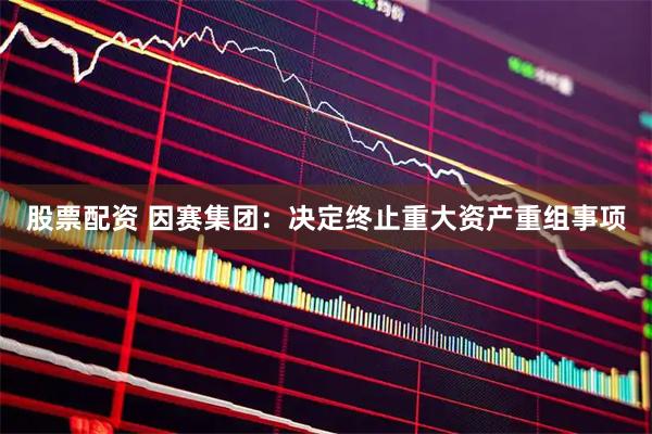 股票配资 因赛集团：决定终止重大资产重组事项
