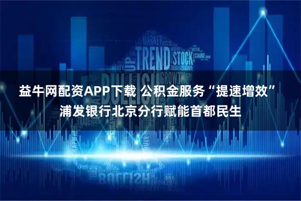 益牛网配资APP下载 公积金服务“提速增效” 浦发银行北京分行赋能首都民生