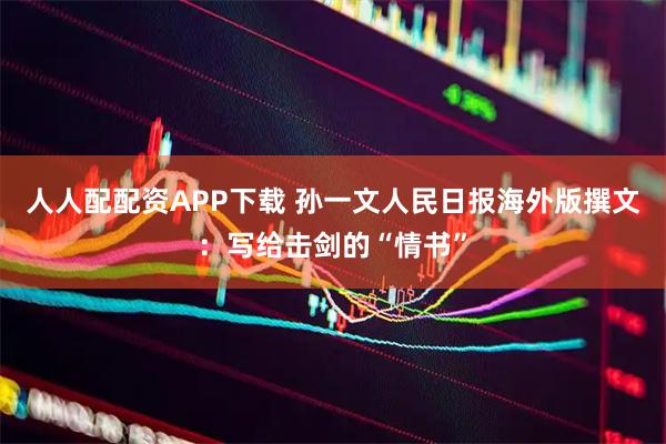 人人配配资APP下载 孙一文人民日报海外版撰文：写给击剑的“情书”