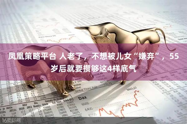 凤凰策略平台 人老了，不想被儿女“嫌弃”，55岁后就要攒够这4样底气