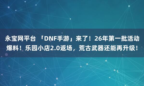 永宝网平台 「DNF手游」来了！26年第一批活动爆料！乐园小店2.0返场，荒古武器还能再升级！