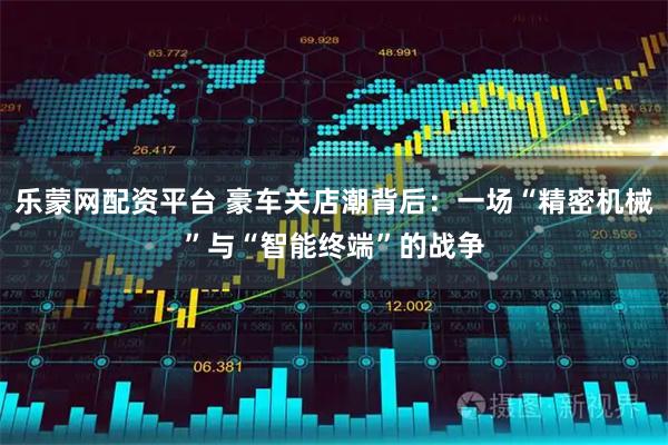乐蒙网配资平台 豪车关店潮背后：一场“精密机械”与“智能终端”的战争