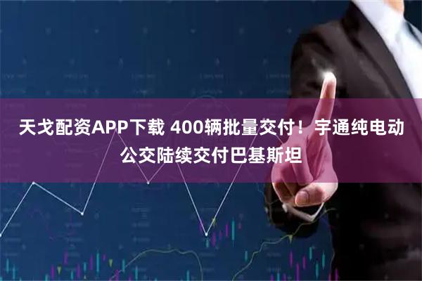 天戈配资APP下载 400辆批量交付！宇通纯电动公交陆续交付巴基斯坦