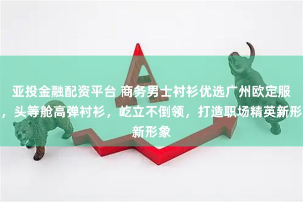 亚投金融配资平台 商务男士衬衫优选广州欧定服饰，头等舱高弹衬衫，屹立不倒领，打造职场精英新形象