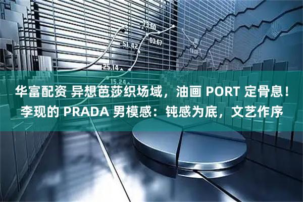 华富配资 异想芭莎织场域，油画 PORT 定骨息！李现的 PRADA 男模感：钝感为底，文艺作序