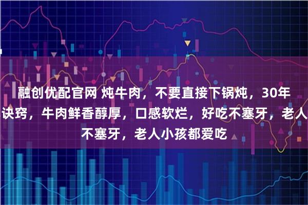 融创优配官网 炖牛肉，不要直接下锅炖，30年老厨师分享诀窍，牛肉鲜香醇厚，口感软烂，好吃不塞牙，老人小孩都爱吃