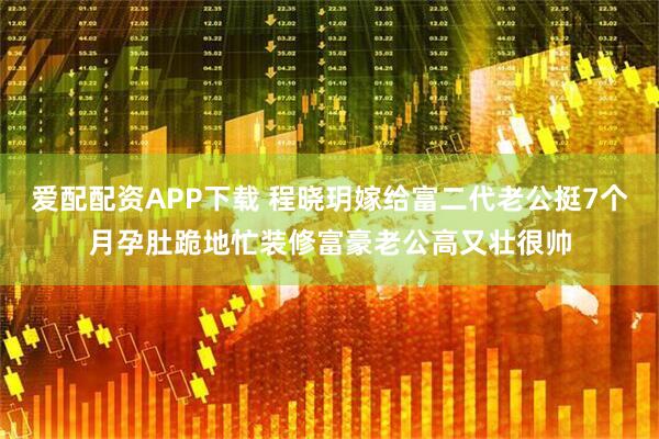 爱配配资APP下载 程晓玥嫁给富二代老公挺7个月孕肚跪地忙装修富豪老公高又壮很帅
