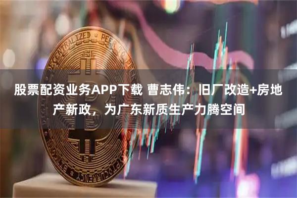 股票配资业务APP下载 曹志伟：旧厂改造+房地产新政，为广东新质生产力腾空间