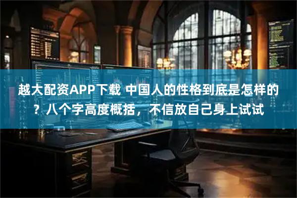 越大配资APP下载 中国人的性格到底是怎样的？八个字高度概括，不信放自己身上试试