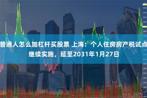 普通人怎么加杠杆买股票 上海：个人住房房产税试点继续实施，延至2031年1月27日