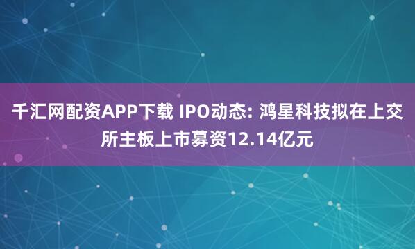 千汇网配资APP下载 IPO动态: 鸿星科技拟在上交所主板上市募资12.14亿元