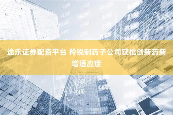 途乐证券配资平台 羚锐制药子公司获批创新药新增适应症