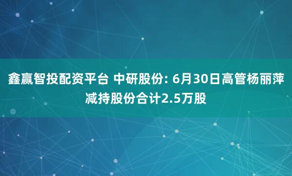 鑫赢智投配资平台 中研股份: 6月30日高管杨丽萍减持股份合计2.5万股