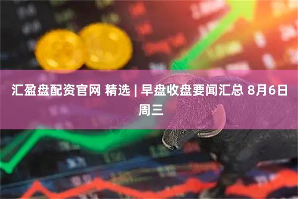 汇盈盘配资官网 精选 | 早盘收盘要闻汇总 8月6日 周三
