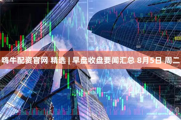 嗨牛配资官网 精选 | 早盘收盘要闻汇总 8月5日 周二