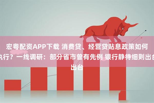 宏粤配资APP下载 消费贷、经营贷贴息政策如何执行？一线调研：部分省市曾有先例 银行静待细则出台