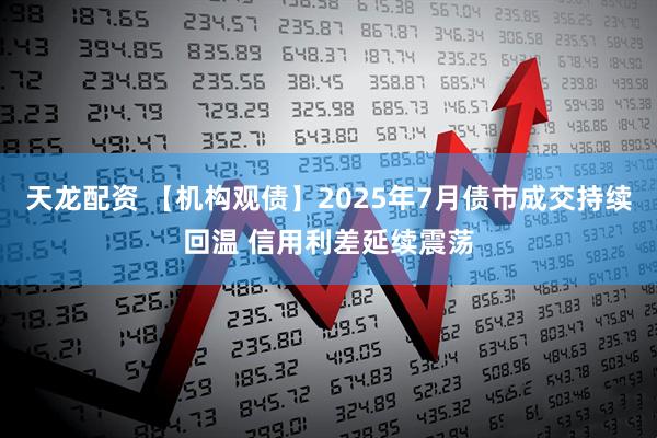 天龙配资 【机构观债】2025年7月债市成交持续回温 信用利差延续震荡