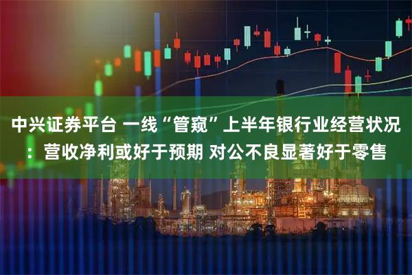 中兴证券平台 一线“管窥”上半年银行业经营状况：营收净利或好于预期 对公不良显著好于零售