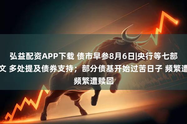 弘益配资APP下载 债市早参8月6日|央行等七部门发文 多处提及债券支持；部分债基开始过苦日子 频繁遭赎回