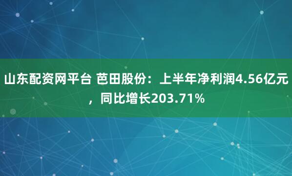 山东配资网平台 芭田股份：上半年净利润4.56亿元，同比增长203.71%