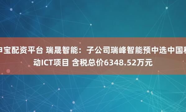 申宝配资平台 瑞晟智能：子公司瑞峰智能预中选中国移动ICT项目 含税总价6348.52万元