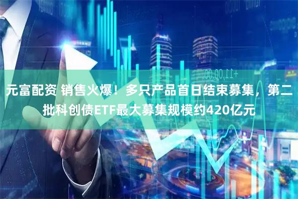 元富配资 销售火爆！多只产品首日结束募集，第二批科创债ETF最大募集规模约420亿元